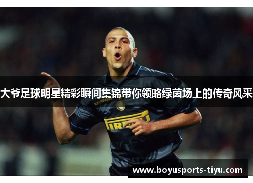 大爷足球明星精彩瞬间集锦带你领略绿茵场上的传奇风采